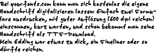 Bei yourfonts.com kann man sich kostenlos die eigene Handschrift digitalisieren lassen: Einfach zwei Formulare ausdrucken, mit guter Auflösung (600 dpi reichen) einscannen, kurz warten, und schon bekommt man seine Handschrift als TTF-Download.<br> Mein Edding war etwas zu dick, ein Fineliner oder so dürfte reichen.