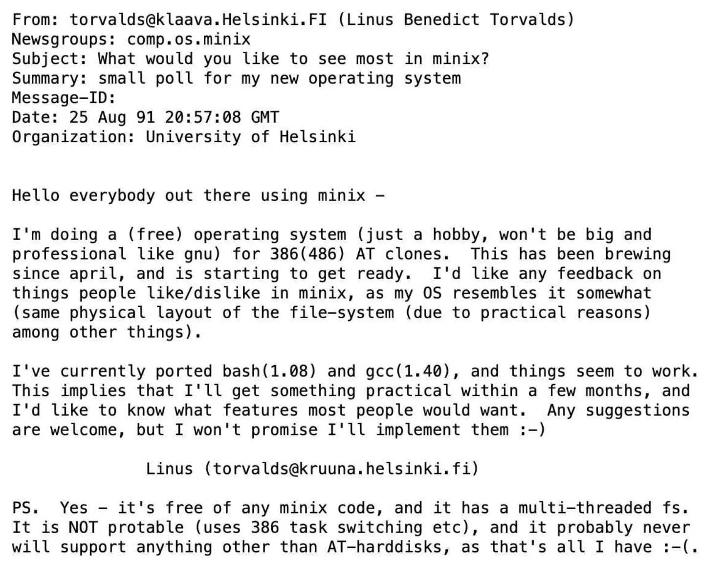 Hello everybody out there using minix -</p>

<p>I'm doing a (free) operating system (just a hobby, won't be big and professional like gnu) for 386(486) AT clones. This has been brewing since april, and is starting to get ready. I'd like any feedback on things people like/dislike in minix, as my OS resembles it somewhat (same physical layout of the file-system (due to practical reasons) among other things).</p>

<p>I've currently ported bash(1.08) and gcc(1.40), and things seem to work. This implies that I'll get something practical within a few months, and I'd like to know what features most people would want. Any suggestions are welcome, but I won't promise I'll implement them :-)</p>

<p>Linus (torvalds@kruuna.helsinki.fi)</p>

<p>PS. Yes - it's free of any minix code, and it has a multi-threaded fs. It is NOT portable (uses 386 task switching etc), and it probably never will support anything other than AT-harddisks, as that's all I have :-(.